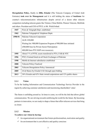 7
Deregulation Policy, finally in 2006, Etisalat (The Telecom Company of United Arab
Emirates) took over its Management and it is still holding the status of backbone for
country's telecommunication infrastructure despite arrival of a dozen other telecom
competitors including telecom giants like Telenor, China Mobile, Wateen Telecom, Mobilink
and others. President and CEO of PTCL is Mr. Walid Irshad.
1947 Posts & Telegraph Dept. established
1962 Pakistan Telegraph & Telephone Deptt.
1990-91 Pakistan Telecom Corporation
ALIS: 850,000
Waiting list: 900,000 Expansion Program of 900,000 lines initiated
(500,000 lines by Private Sector Participation
400,000 lines PTC/GOP own resources).
1995 About 5 % of PTSL assets transferred to PTA, FAB & NTC
1996 PTCL Formed listed on all Stock Exchanges of Pakistan
1998 Mobile & Internet subsidiaries established
2000 Telecom Policy Finalized
2003 Telecom Deregulation Policy Announced
2005 26 & Shares by Etisalat UAE through open bidding
2013 26% Etisalat and 62% State owned corporations and 12% public shares
2.1.1 Vision
To be the leading Information and Communication Technology Service Provider in the
region by achieving customer satisfaction and maximizing shareholders' value'.
The future is unfolding around us. In times to come, we will be the link that allows global
communication. We are striving towards mobilizing the world for the future. By becoming
partners in innovation, we are ready to shape a future that offers telecom services that bring
us closer.
2.1.2 Mission
To achieve our vision by having:
 An organizational environment that fosters professionalism, motivation and quality
 An environment that is cost effective and quality conscious
 
