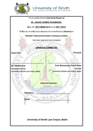 University of Sindh Laar Cmpus, Badin
It is to certify that the Internship Report of
Mr. AWAIS AHMED RAHIMOON,
ROLL NO: 2K11/BBA/14 SESSION:2011-2014
Of BACHELOR IN BUSINESS ADMINISTRATION IN FINANCE (HONORS) in
Pakistan Telecommunication Company Limited,
has been approved and accepted.
APPROVALCOMMITTEE
External Examiner
Signature: _________________________________
Name: _________________________________
Supervisor
_______________________________
Sir Tahal Kumar
Authorized Teacher
University of Sindh Laar Cmpus, Badin
Principal
_______________________________
Prof. Mohammad Hayat Kerio
Principal
University of Sindh Laar Cmpus, Badin
 