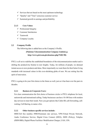 8
 Services that are based on the most optimum technology
 "Quality" and "Time" conscious customer service
 Sustained growth in earnings and profitability
2.1.3 Core Values
 Professional Integrity
 Customer Satisfaction
 Teamwork
 Company Loyalty
2.2 Company Profile
The following data is added here as the Company’s Profile.
(Pakistan Telecommunication Company Limited, p.
http://www.ptcl.com.pk/aboutusc.php?NID=90)
PTCL is all set to redefine the established boundaries of the telecommunication market and is
shifting the productivity frontier to new heights. Today, for millions of people, we demand
instant access to new products and ideas. More importantly we want them for their better living
standards with increased values in this ever-shrinking globe of ours. We are setting free the
spirit of innovation.
PTCL is going to be your first choice in the future as well, just as it has been over the past six
decades.
2.2.1 Business & Corporate Users:
For clear communication the first choice of business circles is PTCL telephone for local,
nationwide and international calling. Today businesses can have 10-100 lines with modern
day services to meet their needs. Now you get options like Caller-ID, call-forwarding, call-
waiting, Call Barring, to name a few.
2.2.2 Other business specific services include:
0800-Toll free number, 0900-Preminum rate services, VPN-Virtual Private Network,
Audio Conference Service, Digital Cross Connect (DXX), ISDN (Policy), Teleplus
(ISDN/BRI), Digital Phone Facilities/ Modification Charges, UAN, UIN.
 