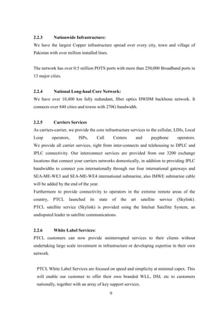 9
2.2.3 Nationwide Infrastructure:
We have the largest Copper infrastructure spread over every city, town and village of
Pakistan with over million installed lines.
The network has over 0.5 million POTS ports with more than 250,000 Broadband ports in
13 major cities.
2.2.4 National Long-haul Core Network:
We have over 10,400 km fully redundant, fiber optics DWDM backbone network. It
connects over 840 cities and towns with 270G bandwidth.
2.2.5 Carriers Services
As carriers-carrier, we provide the core infrastructure services to the cellular, LDIs, Local
Loop operators, ISPs, Call Centers and payphone operators.
We provide all carrier services, right from inter-connects and telehousing to DPLC and
IPLC connectivity. Our interconnect services are provided from our 3200 exchange
locations that connect your carriers networks domestically, in addition to providing IPLC
bandwidths to connect you internationally through our four international gateways and
SEA-ME-WE3 and SEA-ME-WE4 international submarine, also IMWE submarine cable
will be added by the end of the year.
Furthermore to provide connectivity to operators in the extreme remote areas of the
country, PTCL launched its state of the art satellite service (Skylink).
PTCL satellite service (Skylink) is provided using the Intelsat Satellite System, an
undisputed leader in satellite communications.
2.2.6 White Label Services:
PTCL customers can now provide uninterrupted services to their clients without
undertaking large scale investment in infrastructure or developing expertise in their own
network.
PTCL White Label Services are focused on speed and simplicity at minimal capex. This
will enable our customer to offer their own branded WLL, DSL etc to customers
nationally, together with an array of key support services.
 