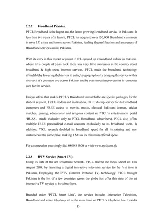 10
2.2.7 Broadband Pakistan:
PTCL Broadband is the largest and the fastest growing Broadband service in Pakistan. In
less than two years of it launch, PTCL has acquired over 150,000 Broadband customers
in over 150 cities and towns across Pakistan, leading the proliferation and awareness of
Broadband services across Pakistan.
With its entry in this market segment, PTCL opened up a broadband culture in Pakistan,
where till a couple of years back there was very little awareness in the country about
broadband & high speed internet services. PTCL made the broadband technology
affordable by lowering the barriers to entry, by geographically bringing the service within
the reach of a common user across Pakistan and by continuous improvements in customer
care for the service.
Unique offers that makes PTCL’s Broadband unmatchable are special packages for the
student segment, FREE modem and installation, FREE dial up service for its Broadband
customers and FREE access to movies, music, classical Pakistani dramas, cricket
matches, gaming, educational and religious content on PTCL’s entertainment portal
‘BUZZ’, (made exclusive only to PTCL Broadband subscribers). PTCL also offers
multiple FREE personalized e-mail accounts exclusively to its broadband users. In
addition, PTCL recently doubled its broadband speed for all its existing and new
customers at the same price, making 1 MB as its minimum offered speed.
For a connection you simply dial 0800 8 0800 or visit www.ptcl.com.pk
2.2.8 IPTV Service (Smart TV):
Using its state of the art Broadband network, PTCL entered the media sector on 14th
August 2008, by launching a digital interactive television service for the first time in
Pakistan. Employing the IPTV (Internet Protocol TV) technology, PTCL brought
Pakistan in the list of a few countries across the globe that offer this state of the art
interactive TV service to its subscribers.
Branded under ‘PTCL Smart Line’, the service includes Interactive Television,
Broadband and voice telephony all at the same time on PTCL’s telephone line. Besides
 