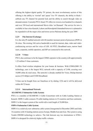 11
offering the highest digital quality TV picture, the most revolutionary section of this
offering is the ability to ‘rewind’ and ‘pause’ live TV channels, the ability to block /
unblock any TV channel for parental lock and the ability to search through video on
demand content. Currently PTCL Smart TV offers its viewers over hundred live channels
and over 350 local and international Movie titles ‘on Demand’. The service for now is
available in four cities Karachi, Lahore and Rawalpindi Islamabad however is planned to
be expanded to all the major cities and towns across Pakistan during the year 2009.
2.2.9 Pak Internet Exchange:
It is the only IP enabled network with 40 (number increase) point-of-presences (POP) in
26 cities. The existing 16G active bandwidth is used for internet, data, video and video-
conferencing services and for voice of LDI. All PTCL Broadband users, narrow band
users, corporate, mobile operators, and ISP are connected to this network.
2.2.10 V-fone:
PTCL also continues to be the largest CDMA operator in the country with approximately
1.25 million V-fone customers.
It offers fixed wireless telephone for your homes & business. With CDMA2000 1X
technology, ours is the largest WLL network with a capacity of 2.6M, covering over
10,000 urban & rural areas. The network is already enabled for Voice, Dialup-Internet
access (153.6kbps) and EVDO Broadband.
V-fone can be bought from our franchises or by dialing 1236 and it will be delivered
within 48-72 hours.
2.2.11 International Network
SEAMEWE-3 Submarine Cable System:
PTCL is a member of SEAMEWE 3 Cable Consortium with its Cable Landing Station at
Karachi. SMW-3 cable connects 39 cable landing stations in 33 countries and four continents.
SMW-3 is the longest system of the world with a total length of 39,000 Km.
SMW-4 Submarine Cable System:
SMW-4 is a relatively new submarine cable system (inaugurated in December 2005) and links
14 countries with 16 landing stations across Europe, Middle East and Asia. The system is using
Terabit DWDM technology to achieve. The link between any two destinations is STM-1.
SMW-4 is designed for relatively higher traffic volumes.
 