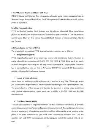 12
I ME WE cable details and Status with Map:
IMEWE Submarine Cable is a Tera bit capacity submarine cable system connecting India to
Western Europe through Middle East. The Cable system is 13,000 km long with 10 landing
points in 8 countries.
Satellite Communication:
PTCL has Intelsat Standard Earth Stations near Karachi and Islamabad. These installations
provide the diversity for International voice connectivity and also work as Hub for domestic
satellite users. There are four Intelsat Standard B Earth Stations at Islamabad, Gilgit, Skardu
and Gwadar.
3.0 Products and Services of PTCL
The product and services that PTCL is providing to its customers are as follows.
 Prepaid calling cards
PTCL prepaid calling cards gives nationwide access with international facility. It comes in
easily affordable denominations of Rs.100, 250, 500, 1000 & 2000. These cards are easily
available throughout the country and it is easy to use it from any PTCL digital phone. Customer
has to pay neither line rent nor bill. In November 2003 PTCL launched 100 denomination
prepaid calling card with advanced features.
 Aasan prepaid telephony
Aasan phone is a landline prepaid telephony service, launched in May 2004. This service works
just like the other prepaid services where accounts are recharged with a prepaid phone card.
The prime objective of this service is to facilitate the customer in getting a new connection
with minimal documentation. Aasan cards are available in Rs.500, 1000 and Rs.2000
denominations.
 Toll Free Service (0800)
This service is available to corporate customers for their customer’s convenience. It provides
corporate customers with effective and dynamic telemarketing tool. Telemarketing is becoming
the most popular way of marketing around the world as selling products and services on the
phone is the most economical i.e. you reach more customers in minimum time. Toll free
numbers start with 0800. Customers can call the company on toll free number with out any
cost.
 