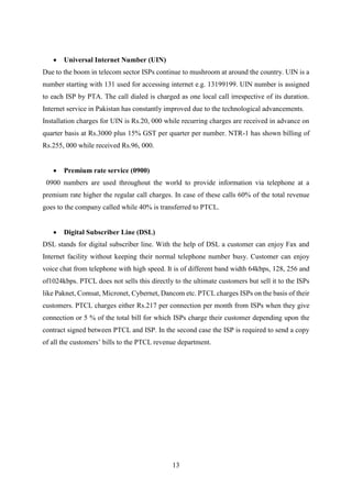 13
 Universal Internet Number (UIN)
Due to the boom in telecom sector ISPs continue to mushroom at around the country. UIN is a
number starting with 131 used for accessing internet e.g. 13199199. UIN number is assigned
to each ISP by PTA. The call dialed is charged as one local call irrespective of its duration.
Internet service in Pakistan has constantly improved due to the technological advancements.
Installation charges for UIN is Rs.20, 000 while recurring charges are received in advance on
quarter basis at Rs.3000 plus 15% GST per quarter per number. NTR-1 has shown billing of
Rs.255, 000 while received Rs.96, 000.
 Premium rate service (0900)
0900 numbers are used throughout the world to provide information via telephone at a
premium rate higher the regular call charges. In case of these calls 60% of the total revenue
goes to the company called while 40% is transferred to PTCL.
 Digital Subscriber Line (DSL)
DSL stands for digital subscriber line. With the help of DSL a customer can enjoy Fax and
Internet facility without keeping their normal telephone number busy. Customer can enjoy
voice chat from telephone with high speed. It is of different band width 64kbps, 128, 256 and
of1024kbps. PTCL does not sells this directly to the ultimate customers but sell it to the ISPs
like Paknet, Comsat, Micronet, Cybernet, Dancom etc. PTCL charges ISPs on the basis of their
customers. PTCL charges either Rs.217 per connection per month from ISPs when they give
connection or 5 % of the total bill for which ISPs charge their customer depending upon the
contract signed between PTCL and ISP. In the second case the ISP is required to send a copy
of all the customers’ bills to the PTCL revenue department.
 