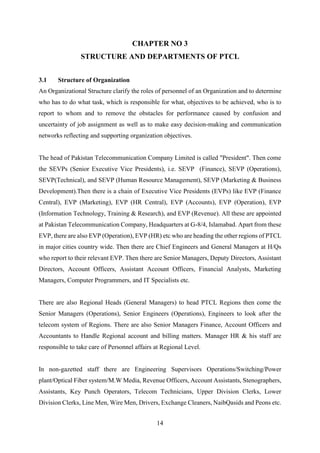 14
CHAPTER NO 3
STRUCTURE AND DEPARTMENTS OF PTCL
3.1 Structure of Organization
An Organizational Structure clarify the roles of personnel of an Organization and to determine
who has to do what task, which is responsible for what, objectives to be achieved, who is to
report to whom and to remove the obstacles for performance caused by confusion and
uncertainty of job assignment as well as to make easy decision-making and communication
networks reflecting and supporting organization objectives.
The head of Pakistan Telecommunication Company Limited is called "President". Then come
the SEVPs (Senior Executive Vice Presidents), i.e. SEVP (Finance), SEVP (Operations),
SEVP(Technical), and SEVP (Human Resource Management), SEVP (Marketing & Business
Development).Then there is a chain of Executive Vice Presidents (EVPs) like EVP (Finance
Central), EVP (Marketing), EVP (HR Central), EVP (Accounts), EVP (Operation), EVP
(Information Technology, Training & Research), and EVP (Revenue). All these are appointed
at Pakistan Telecommunication Company, Headquarters at G-8/4, Islamabad. Apart from these
EVP, there are also EVP (Operation), EVP (HR) etc who are heading the other regions of PTCL
in major cities country wide. Then there are Chief Engineers and General Managers at H/Qs
who report to their relevant EVP. Then there are Senior Managers, Deputy Directors, Assistant
Directors, Account Officers, Assistant Account Officers, Financial Analysts, Marketing
Managers, Computer Programmers, and IT Specialists etc.
There are also Regional Heads (General Managers) to head PTCL Regions then come the
Senior Managers (Operations), Senior Engineers (Operations), Engineers to look after the
telecom system of Regions. There are also Senior Managers Finance, Account Officers and
Accountants to Handle Regional account and billing matters. Manager HR & his staff are
responsible to take care of Personnel affairs at Regional Level.
In non-gazetted staff there are Engineering Supervisors Operations/Switching/Power
plant/Optical Fiber system/M.W Media, Revenue Officers, Account Assistants, Stenographers,
Assistants, Key Punch Operators, Telecom Technicians, Upper Division Clerks, Lower
Division Clerks, Line Men, Wire Men, Drivers, Exchange Cleaners, NaibQasids and Peons etc.
 