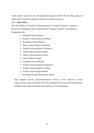 15
All the staff is recruited by the HR Department headed by SEVP HR. The HR experts are
responsible for hiring & to further streamline its recruitment process.
3.1.1 Main Offices
The Head Office of Pakistan Telecommunication Company Limited is situated in
Sector G-8/4, Islamabad, which is headed by the "President". Besides, it has Regional
Headquarters like:
 Islamabad Telecom Region,
 Southern Telecom Region-II Karachi
 Rawalpindi Telecom Region,
 Hazara Telecom Region Abottabad,
 Northern Telecom Region-I Peshawar,
 Lahore Telecom Region (South),
 Lahore Telecom Region (North),
 Multan Telecom Region,
 Faisalabad Telecom Region
 Southern Telecom Region-I Hyderabad
 Southern Telecom Region-V Sukkur
 Western Telecom Region Quetta.
 Switching network Central region Lahore.
These Regions provide Telecommunications services to the customers in their
respective areas. Apart from these, PTCL has an Optical Fiber Construction Region Lahore
and Optic Fiber System Islamabad, each headed by a General Manager.
 