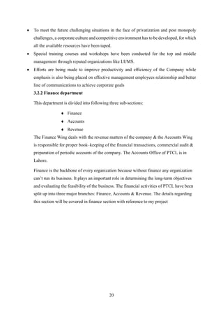 20
 To meet the future challenging situations in the face of privatization and post monopoly
challenges, a corporate culture and competitive environment has to be developed, for which
all the available resources have been taped.
 Special training courses and workshops have been conducted for the top and middle
management through reputed organizations like LUMS.
 Efforts are being made to improve productivity and efficiency of the Company while
emphasis is also being placed on effective management employees relationship and better
line of communications to achieve corporate goals
3.2.2 Finance department
This department is divided into following three sub-sections:
 Finance
 Accounts
 Revenue
The Finance Wing deals with the revenue matters of the company & the Accounts Wing
is responsible for proper book–keeping of the financial transactions, commercial audit &
preparation of periodic accounts of the company. The Accounts Office of PTCL is in
Lahore.
Finance is the backbone of every organization because without finance any organization
can’t run its business. It plays an important role in determining the long-term objectives
and evaluating the feasibility of the business. The financial activities of PTCL have been
split up into three major branches: Finance, Accounts & Revenue. The details regarding
this section will be covered in finance section with reference to my project
 