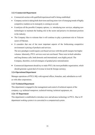 21
3.2.3 Commercial Department
 Commercial section with qualified/experienced staff is being established.
 Company section is taking both short-term and long-term view of emerging trends of highly
competitive markets as its monopoly is coming to an end.
 It analyzes all the possible Company options, i.e. introducing new services, adopting new
technologies to maintain the leading role in the sector and preserve its dominant position
in the industry.
 The Company likes to reiterate that it will continue to play a prominent role in Telecom
sector of Pakistan.
 It considers that one of the most important aspects of the forthcoming competitive
environment is pricing of products and services.
The new paradigm would require cost-based services with thin-profit margins but higher
volumes. Inherently, PTCL services were not cost-based. There were in-built subsidies
and long distance calls, both domestic and international, were highly priced. The
Company, therefore, evolved strategies of gradual price rationalization
 Commercial department should try to make PTCL the most profitable organization, which
should generate a great deal of revenue in local & foreign currency.
3.2.4 Operational Department
Manages operations of PTCL HQ, with regional offices, branches, and, subsidiaries as well
as with other corporations.
3.2.5 Technical Department
This department is engaged in the management and control of technical aspects of the
company, e.g. technical manpower, technical training, technical equipment, etc.
3.2.6 IT Department
This department is established to introduce new and advance technology in PTCL. Due to IT
department working system is to converted in a computerized system.
 