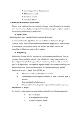 23
 Accounting system of the organization
 Mobilization of funds
 Generation of funds
 Allocation of funds
3.2.11 Finance System of the Organization
Finance is the backbone of every organization because without finance any organization
can’t run its business. It plays an important role in determining the long-term objectives
and evaluating the feasibility of the business.
 Finance Wing
Split up into three major branches; Finance, Accounts & Revenue.
G.M Finance heads this department. The responsibilities of the General Manager
(Finance) usually fall in the area of financial management, preparation of annual budgets,
determining the revenue targets for the year, investor, and banker relations and
controlling the Directors revenue in all the regions.
 Budget Wing
Budgeting is the most effective instrument to exercise quality control over the financial
resources of an organization and their better utilization. A budget is a comprehensive
financial plan setting forth the expected route for achieving the financial & operational
goals of an organization. The companies engaged in large-scale business essentially have
a budget department to carry out budgeting for the coming financial year. Various
functions performed by Budget Dept. of PTCL are:
 Allocation of funds to different head of accounts.
 Disbursement of funds or physical transfer of funds to different heads of
accounts.
 Receive and analyze budget reports.
 Recommended actions designed to improve efficiency where necessary.
Classification of Budget
For simplicity and application, a master budget is classified into following categories:-
1. Revenue Budget.
2. Working Expenditure Budget.
3. Capital Expenditure Budget.
 