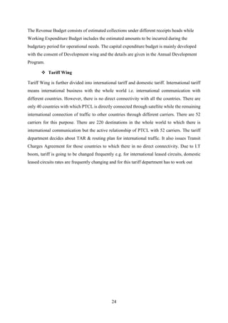 24
The Revenue Budget consists of estimated collections under different receipts heads while
Working Expenditure Budget includes the estimated amounts to be incurred during the
budgetary period for operational needs. The capital expenditure budget is mainly developed
with the consent of Development wing and the details are given in the Annual Development
Program.
 Tariff Wing
Tariff Wing is further divided into international tariff and domestic tariff. International tariff
means international business with the whole world i.e. international communication with
different countries. However, there is no direct connectivity with all the countries. There are
only 40 countries with which PTCL is directly connected through satellite while the remaining
international connection of traffic to other countries through different carriers. There are 52
carriers for this purpose. There are 220 destinations in the whole world to which there is
international communication but the active relationship of PTCL with 52 carriers. The tariff
department decides about TAR & routing plan for international traffic. It also issues Transit
Charges Agreement for those countries to which there in no direct connectivity. Due to I.T
boom, tariff is going to be changed frequently e.g. for international leased circuits, domestic
leased circuits rates are frequently changing and for this tariff department has to work out
 