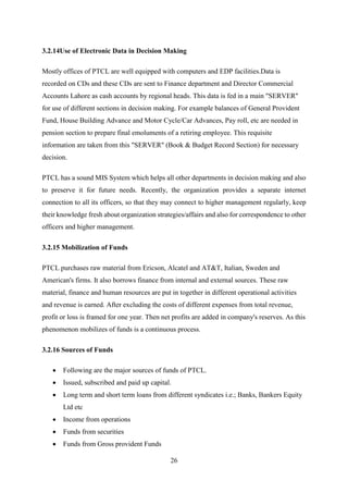 26
3.2.14Use of Electronic Data in Decision Making
Mostly offices of PTCL are well equipped with computers and EDP facilities.Data is
recorded on CDs and these CDs are sent to Finance department and Director Commercial
Accounts Lahore as cash accounts by regional heads. This data is fed in a main "SERVER"
for use of different sections in decision making. For example balances of General Provident
Fund, House Building Advance and Motor Cycle/Car Advances, Pay roll, etc are needed in
pension section to prepare final emoluments of a retiring employee. This requisite
information are taken from this "SERVER" (Book & Budget Record Section) for necessary
decision.
PTCL has a sound MIS System which helps all other departments in decision making and also
to preserve it for future needs. Recently, the organization provides a separate internet
connection to all its officers, so that they may connect to higher management regularly, keep
their knowledge fresh about organization strategies/affairs and also for correspondence to other
officers and higher management.
3.2.15 Mobilization of Funds
PTCL purchases raw material from Ericson, Alcatel and AT&T, Italian, Sweden and
American's firms. It also borrows finance from internal and external sources. These raw
material, finance and human resources are put in together in different operational activities
and revenue is earned. After excluding the costs of different expenses from total revenue,
profit or loss is framed for one year. Then net profits are added in company's reserves. As this
phenomenon mobilizes of funds is a continuous process.
3.2.16 Sources of Funds
 Following are the major sources of funds of PTCL.
 Issued, subscribed and paid up capital.
 Long term and short term loans from different syndicates i.e.; Banks, Bankers Equity
Ltd etc
 Income from operations
 Funds from securities
 Funds from Gross provident Funds
 