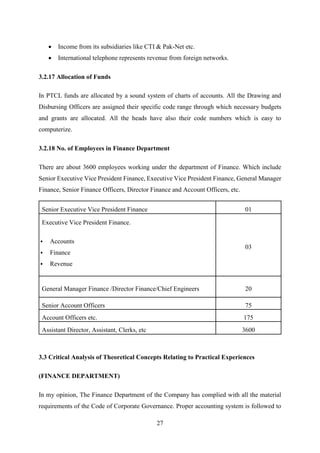 27
 Income from its subsidiaries like CTI & Pak-Net etc.
 International telephone represents revenue from foreign networks.
3.2.17 Allocation of Funds
In PTCL funds are allocated by a sound system of charts of accounts. All the Drawing and
Disbursing Officers are assigned their specific code range through which necessary budgets
and grants are allocated. All the heads have also their code numbers which is easy to
computerize.
3.2.18 No. of Employees in Finance Department
There are about 3600 employees working under the department of Finance. Which include
Senior Executive Vice President Finance, Executive Vice President Finance, General Manager
Finance, Senior Finance Officers, Director Finance and Account Officers, etc.
Senior Executive Vice President Finance 01
Executive Vice President Finance.
 Accounts
 Finance
 Revenue
03
General Manager Finance /Director Finance/Chief Engineers 20
Senior Account Officers 75
Account Officers etc. 175
Assistant Director, Assistant, Clerks, etc 3600
3.3 Critical Analysis of Theoretical Concepts Relating to Practical Experiences
(FINANCE DEPARTMENT)
In my opinion, The Finance Department of the Company has complied with all the material
requirements of the Code of Corporate Governance. Proper accounting system is followed to
 