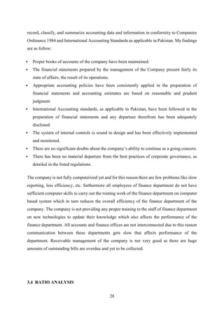 28
record, classify, and summarize accounting data and information in conformity to Companies
Ordinance 1984 and International Accounting Standards as applicable in Pakistan. My findings
are as follow:
 Proper books of accounts of the company have been maintained.
 The financial statements prepared by the management of the Company present fairly its
state of affairs, the result of its operations.
 Appropriate accounting policies have been consistently applied in the preparation of
financial statements and accounting estimates are based on reasonable and prudent
judgment.
 International Accounting standards, as applicable in Pakistan, have been followed in the
preparation of financial statements and any departure therefrom has been adequately
disclosed.
 The system of internal controls is sound in design and has been effectively implemented
and monitored.
 There are no significant doubts about the company’s ability to continue as a going concern.
 There has been no material departure from the best practices of corporate governance, as
detailed in the listed regulations.
The company is not fully computerized yet and for this reason there are few problems like slow
reporting, less efficiency, etc. furthermore all employees of finance department do not have
sufficient computer skills to carry out the routing work of the finance department on computer
based system which in turn reduces the overall efficiency of the finance department of the
company. The company is not providing any proper training to the staff of finance department
on new technologies to update their knowledge which also affects the performance of the
finance department. All accounts and finance offices are not interconnected due to this reason
communication between these departments gets slow that affects performance of the
department. Receivable management of the company is not very good as there are huge
amounts of outstanding bills are overdue and yet to be collected.
3.4 RATIO ANALYSIS
 