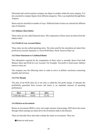 29
Horizontal and vertical analyses compare one figure to another within the same category. It is
also essential to compare figures from different categories. This is accomplished through Ratio
Analysis.
Ratios may be classified in number of ways. Different kinds of ratios are selected for different
type of situations.
3.4.1 Balance Sheet Ratios
These ratios are also called financial ratios. The components of these ratios are drawn from the
balance sheet.
3.4.2 Profit & Loss Account Ratios
These ratios are also called operating ratios. The items used for the calculation are taken from
profit & loss account statement i.e. Gross Profit Ratio, Stock Turnover Ratio etc.
3.4.3 Inter-Statement or Combined Ratios
The information required for the computation of these ratios is normally drawn from both
Balance Sheet and Profit & Loss Account. For Example: Net profit to fixed assets, Debtors
turnover ratios etc.
The company uses the following ratios in order to arrive at definite conclusion concerning
liquidity and solvency.
3.4.3 Net Margin
The ratio of net Profit after tax to net sales is called the Net profit margin. It indicates the
profitability generated from revenue and hence is an important measure of operating
performance.
2013 2012 2011
13302 (Rs mn) 14,482 15,762
3.4.4 Return on Investment
Return on investment (ROI) is a key, but rough, measure of percentage. ROI shows the extent
through which earnings are achieved on the investment made in the business.
There are basically three ratios that evaluate the return on investment. These are:
�Return on total assets
 