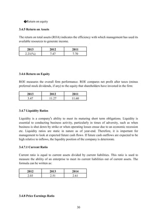 30
�Return on equity
3.4.5 Return on Assets
The return on total assets (ROA) indicates the efficiency with which management has used its
available resources to generate income.
2013 2012 2011
2.21(%) 7.47 7.70
3.4.6 Return on Equity
ROE measures the overall firm performance. ROE compares net profit after taxes (minus
preferred stock dividends, if any) to the equity that shareholders have invested in the firm:
2013 2012 2011
3.47 11.27 11.60
3.4.7 Liquidity Ratios
Liquidity is a company’s ability to meet its maturing short term obligations. Liquidity is
essential to conducting business activity, particularly in times of adversity, such as when
business is shut down by strike or when operating losses ensue due to an economic recession
etc. Liquidity ratios are static in nature as of year-end. Therefore, it is important for
management to look at expected future cash flows. If future cash outflows are expected to be
high relative to inflows, the liquidity position of the company is deteriorate.
3.4.7.1 Current Ratio
Current ratio is equal to current assets divided by current liabilities. This ratio is used to
measure the ability of an enterprise to meet its current liabilities out of current assets. The
formula can be written as:
2012 2013 2014
2.03 2.51 2.61
3.4.8 Price Earnings Ratio
 