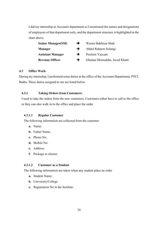34
I did my internship in Accounts department so I mentioned the names and designations
of employees of that department only, and the department structure is highlighted in the
chart above.
Senior Manager(SM)  Wasim Bakhtyar Shah
Manager  Abdul Raheem Solangi
Assistant Manager  Position Vaccant
Revenue Officer  Ghulam Moinuddin, Javed Khatti
4.3 Office Work
During my internship, I performed some duties at the office of the Accounts Department, PTCL
Badin. These duties assigned to me are listed below.
4.3.1 Taking Orders from Customers:
I used to take the orders from the new customers, Customers either have to call to the office
or they can also walk in to the office and place the order.
4.3.1.1 Regular Customer
The following information are collected from the customer
a. Name:
b. Father Name:
c. Phone No:
d. Mobile No:
e. Address:
f. Package to choose:
4.3.1.2 Customer as a Student
The following information are taken when any student place an order
a. Student Name:
b. University/College
c. Registration No in the Institute:
 