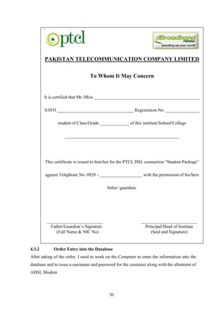 36
4.3.2 Order Entry into the Database
After taking of the order, I used to work on the Computer to enter the information into the
database and to issue a username and password for the customer along with the allotment of
ADSL Modem
PAKISTAN TELECOMMUNICATION COMPANY LIMITED
To Whom It May Concern
It is certified that Mr./Miss _______________________________________________
S/D/O __________________________________ Registration No: _______________
student of Class/Grade _____________ of this institute/School/College
___________________________________________________
This certificate is issued to him/her for the PTCL DSL connection “Student Package”
against Telephone No. 0928 - ___________________ with the permission of his/hers
father /guardian.
_________________________ _________________________
Father/Guardian’s Signature Principal/Head of Institute
(Full Name & NIC No) (Seal and Signature)
 