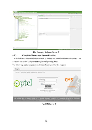 39
Fig: Computer Software Screen 5
4.3.3 Complaint Management System Handling
The officers also used the software system to manage the complaints of the customers. This
Software was called Complaint Management System (CMS)
The following are the screen shots of the software used for this purpose:
Fig:CMS Screen 1
 
