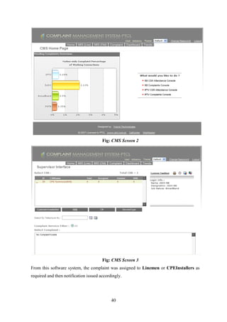 40
Fig: CMS Screen 2
Fig: CMS Screen 3
From this software system, the complaint was assigned to Linemen or CPEInstallers as
required and then notification issued accordingly.
 