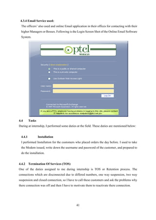 41
4.3.4 Email Service used:
The officers’ also used and online Email application in their offices for contacting with their
higher Managers or Bosses. Following is the Login Screen Shot of the Online Email Software
System.
4.4 Tasks
During at internship, I performed some duties at the field. These duties are mentioned below:
4.4.1 Installation
I performed Installation for the customers who placed orders the day before. I used to take
the Modem issued, write down the username and password of the customer, and prepared to
do the installation.
4.4.2 Termination Of Services (TOS)
One of the duties assigned to me during internship is TOS or Retention process. The
connections which are disconnected due to differed numbers, one way suspension, two way
suspension and closed connection, so I have to call these customers and ask the problems why
there connection was off and then I have to motivate them to reactivate there connection.
 