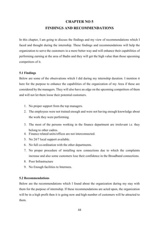 44
CHAPTER NO 5
FINDINGS AND RECOMMENDATIONS
In this chapter, I am going to discuss the findings and my view of recommendations which I
faced and thought during the internship. These findings and recommendations will help the
organization to serve the customers in a more better way and will enhance their capabilities of
performing earning at the area of Badin and they will get the high value than those upcoming
competitors of it.
5.1 Findings
Below are some of the observations which I did during my internship duration. I mention it
here for the purpose to enhance the capabilities of the organization of my Area if these are
considered by the managers. They will also have an edge on the upcoming competitors of them
and will not let them loose their potential customers.
1. No proper support from the top managers.
2. The employees were not trained enough and were not having enough knowledge about
the work they were performing.
3. The most of the persons working in the finance department are irrelevant i.e. they
belong to other cadres.
4. Finance related units/offices are not interconnected.
5. No 24/7 local support available.
6. No full co-ordination with the other departments.
7. No proper procedure of installing new connections due to which the complaints
increase and also some customers lose their confidence in the Broadband connections.
8. Poor Infrastructure
9. No Enough facilities to Internees.
5.2 Recommendations
Below are the recommendations which I found about the organization during my stay with
them for the purpose of internship. If these recommendations are acted upon, the organization
will be in a high profit then it is going now and high number of customers will be attracted to
them.
 