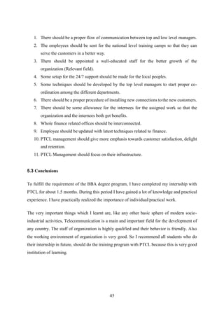 45
1. There should be a proper flow of communication between top and low level managers.
2. The employees should be sent for the national level training camps so that they can
serve the customers in a better way.
3. There should be appointed a well-educated staff for the better growth of the
organization (Relevant field).
4. Some setup for the 24/7 support should be made for the local peoples.
5. Some techniques should be developed by the top level managers to start proper co-
ordination among the different departments.
6. There should be a proper procedure of installing new connections to the new customers.
7. There should be some allowance for the internees for the assigned work so that the
organization and the internees both get benefits.
8. Whole finance related offices should be interconnected.
9. Employee should be updated with latest techniques related to finance.
10. PTCL management should give more emphasis towards customer satisfaction, delight
and retention.
11. PTCL Management should focus on their infrastructure.
5.3 Conclusions
To fulfill the requirement of the BBA degree program, I have completed my internship with
PTCL for about 1.5 months. During this period I have gained a lot of knowledge and practical
experience. I have practically realized the importance of individual/practical work.
The very important things which I learnt are, like any other basic sphere of modern socio-
industrial activities, Telecommunication is a main and important field for the development of
any country. The staff of organization is highly qualified and their behavior is friendly. Also
the working environment of organization is very good. So I recommend all students who do
their internship in future, should do the training program with PTCL because this is very good
institution of learning.
 