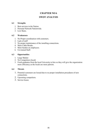 46
CHAPTER NO 6
SWOT ANALYSIS
6.1 Strengths
1. Best services in the Nation.
2. Personal Network Nationwide.
3. Low Rates.
6.2 Weaknesses
1. No Proper coordination with customers.
2. Lack of staff
3. No proper maintenance of the installing connections.
4. More Cable Breaks.
5. More burden on employees.
6. Un trained Staff.
6.3 Opportunities
1. Large Market
2. No Competitors (local)
3. Fresh graduates from the local University to hire so they will give the organization
more efficiency as the locals are more patriots.
6.4 Threats
1. Potential customers are loosed due to no proper installation procedures of new
connections.
2. Upcoming competitors.
3. Service Issues
 