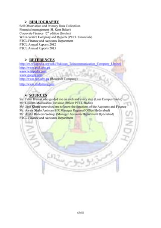 xlviii
 BIBLIOGRAPHY
Self Observation and Primary Data Collectiion
Financial management (H. Kent Baker)
Corporate Finance 12th
edition (Jordan)
WE Research Company and Reports (PTCL Financials)
PTCL Finance and Accounts Department
PTCL Annual Reports 2012
PTCL Annual Reports 2013
 REFERENCES
http://en.wikipedia.org/wiki/Pakistan_Telecommunication_Company_Limited
http://www.ptcl.com.pk
www.wikipedia.com
www.google.com
http://www.we.com.pk (Research Company)
http://www.slideshare.com
 SOURCES
Sir. Tahal Kumar who guided me on each and every step (Laar Campus Badin)
Mr. Ghulam Moinuddin (Revenue Officer PTCL Badin)
Mr: Jave Khatti supervised me to know the functions of the Accounts and Finance
Mr. Awais Shah (Assistant HR Manager Regional Office Hyderabad)
Mr. Abdul Raheem Solangi (Manager Accounts Department Hyderabad)
PTCL Finance and Accounts Department
 