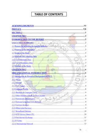 ix .
TABLE OF CONTENTS .
ACKNOWLEDGMENTS.....................................................................................................VI
PREFACE.............................................................................................................................VII
SECTION 1...............................................................................................................................1
CHAPTER NO 1 ......................................................................................................................2
INTRODUCTION TO THE REPORT ..................................................................................2
EXECUTIVE SUMMARY .......................................................................................................2
1.1 Reason for selecting the specific industry............................................................................3
1.2 Purpose of the Internship .....................................................................................................3
1.3 Scope of the Study ...............................................................................................................3
1.4 Methods of Collecting Data .................................................................................................5
1.4.1 Use of Primary Data...................................................................................................................... 5
1.4.2 Use of Secondary Data .................................................................................................................. 5
1.5 Hurdles in the Study.............................................................................................................5
CHAPTER NO 2 ......................................................................................................................6
ORGANIZATIONAL INTRODUCTION.............................................................................6
2.1 Introduction & Historical Background of PTCL .................................................................6
2.1.1 Vision ...................................................................................................................................... 7
2.1.2 Mission ...................................................................................................................................... 7
2.1.3 Core Values.................................................................................................................................... 8
2.2 Company Profile ..................................................................................................................8
2.2.1 Business & Corporate Users: ........................................................................................................ 8
2.2.2 Other business specific services include:....................................................................................... 9
2.2.3 Nationwide Infrastructure:............................................................................................................. 9
2.2.4 National Long-haul Core Network: ............................................................................................... 9
2.2.5 Carriers Services............................................................................................................................ 9
2.2.6 White Label Services:..................................................................................................................... 9
2.2.7 Broadband Pakistan: ................................................................................................................... 10
2.2.8 IPTV Service (Smart TV): ............................................................................................................ 10
2.2.9 Pak Internet Exchange:................................................................................................................ 11
2.2.10 V-fone: ................................................................................................................................ 11
2.2.11 International Network................................................................................................................ 12
 