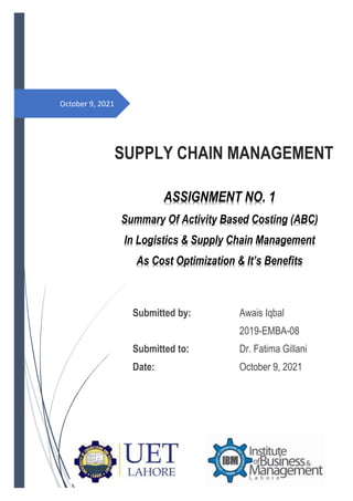 October 9, 2021
SUPPLY CHAIN MANAGEMENT
Submitted by: Awais Iqbal
2019-EMBA-08
Submitted to: Dr. Fatima Gillani
Date: October 9, 2021
ASSIGNMENT NO. 1
Summary Of Activity Based Costing (ABC)
In Logistics & Supply Chain Management
As Cost Optimization & It’s Benefits
 