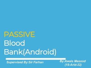 PASSIVE
Blood
Bank(Android)
By:Awais Masood
(15-Arid-32)
Supervised By:Sir Farhan
 