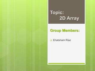 Topic:
2D Array
Group Members:
 Ehatsham Riaz
 