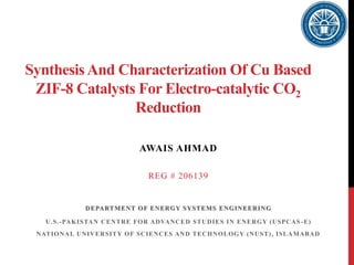 SynthesisAnd Characterization Of Cu Based
ZIF-8 Catalysts For Electro-catalytic CO2
Reduction
AWAIS AHMAD
REG # 206139
DEPARTMENT OF ENERGY SYSTEMS ENGINEERING
U.S.-PAKISTAN CENTRE FOR ADVANCED STUDIES IN ENERGY (USPCAS-E)
NATIONAL UNIVERSITY OF SCIENCES AND TECHNOLOGY (NUST), ISLAMABAD
 