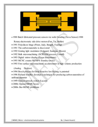 [ MEMS ] Micro – electromechanical systems By : [ AwaisHusain]
 1988 Batch fabricated pressure sensors via wafer bonding (Nova Sensor) 1988
Rotary electrostatic side drive motors (Fan, Tai, Muller)
 1991 Polysilicon hinge (Pister, Judy, Burgett, Fearing)
 1991 The carbonnanotube is discovered
 1992 Grating light modulator (Solgaard, Sandejas, Bloom)
 1992 Bulk micromachining (SCREAM process, Cornell)
 1993 Digital mirror display (Texas Instruments)
 1993 MCNC creates MUMPS foundry service
 1993 First surface micromachined accelerometer in high volume production
(Analog Devices)
 1994 Bosch process forDeep Reactive Ion Etching is patented
 1996 Richard Smalley develops a technique for producing carbon nanotubes of
uniform diameter
 1999 Optical network switch (Lucent)
 2000s Optical MEMS boom
 2000s Bio-MEMS proliferate
 