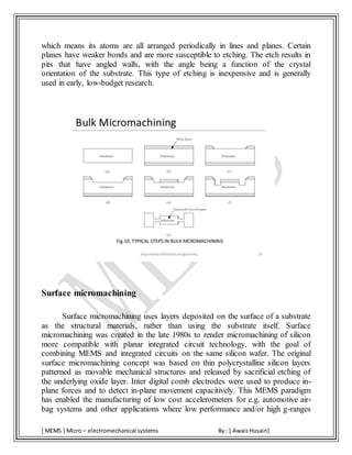 [ MEMS ] Micro – electromechanical systems By : [ AwaisHusain]
which means its atoms are all arranged periodically in lines and planes. Certain
planes have weaker bonds and are more susceptible to etching. The etch results in
pits that have angled walls, with the angle being a function of the crystal
orientation of the substrate. This type of etching is inexpensive and is generally
used in early, low-budget research.
Surface micromachining
Surface micromachining uses layers deposited on the surface of a substrate
as the structural materials, rather than using the substrate itself. Surface
micromachining was created in the late 1980s to render micromachining of silicon
more compatible with planar integrated circuit technology, with the goal of
combining MEMS and integrated circuits on the same silicon wafer. The original
surface micromachining concept was based on thin polycrystalline silicon layers
patterned as movable mechanical structures and released by sacrificial etching of
the underlying oxide layer. Inter digital comb electrodes were used to produce in-
plane forces and to detect in-plane movement capacitively. This MEMS paradigm
has enabled the manufacturing of low cost accelerometers for e.g. automotive air-
bag systems and other applications where low performance and/or high g-ranges
 