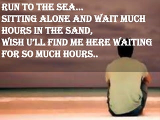 run to the sea…
Sitting alone and wait much
hours in the sand,
Wish u’ll find me here waiting
for so much hours..