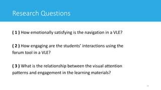 Research Questions
( 1 ) How emotionally satisfying is the navigation in a VLE?
( 2 ) How engaging are the students’ interactions using the
forum tool in a VLE?
( 3 ) What is the relationship between the visual attention
patterns and engagement in the learning materials?
13
 