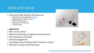 Tools and Setup
• Shimmmer3 GSR+ (Galvanic Skin Response)
• Optical Pulse Sensing Probe (Finger)
• Optical pulse sensors (Earlobe)
• GSR+ Electrodes (x2)
• Biophysical 9" leads (x2)
• 1x Wrist Strap
• Applications
• GSR+ can be used for:
• Affective Computing and Cognitive Factors Research
• Stress Detection and Analysis
• Emotional Engagement
• Psychological Arousal (Mental Effort, Excitement, Shock)
• Relaxation Training and Psychotherapy
18[http://www.shimmersensing.com/products/shimmer3-wireless-gsr-sensor]
 