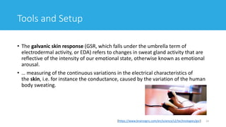 • The galvanic skin response (GSR, which falls under the umbrella term of
electrodermal activity, or EDA) refers to changes in sweat gland activity that are
reflective of the intensity of our emotional state, otherwise known as emotional
arousal.
• … measuring of the continuous variations in the electrical characteristics of
the skin, i.e. for instance the conductance, caused by the variation of the human
body sweating.
19[https://www.brainsigns.com/en/science/s2/technologies/gsr]
Tools and Setup
 