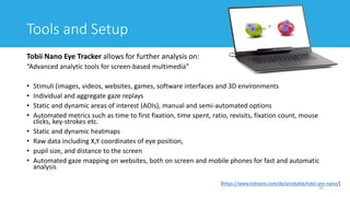 Tools and Setup
Tobii Nano Eye Tracker allows for further analysis on:
“Advanced analytic tools for screen-based multimedia”
• Stimuli (images, videos, websites, games, software interfaces and 3D environments
• Individual and aggregate gaze replays
• Static and dynamic areas of interest (AOIs), manual and semi-automated options
• Automated metrics such as time to first fixation, time spent, ratio, revisits, fixation count, mouse
clicks, key-strokes etc.
• Static and dynamic heatmaps
• Raw data including X,Y coordinates of eye position,
• pupil size, and distance to the screen
• Automated gaze mapping on websites, both on screen and mobile phones for fast and automatic
analysis
20
[https://www.tobiipro.com/de/produkte/tobii-pro-nano/]
 