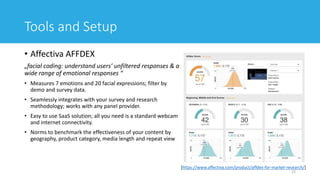 Tools and Setup
• Affectiva AFFDEX
„facial coding: understand users’ unfiltered responses & a
wide range of emotional responses “
• Measures 7 emotions and 20 facial expressions; filter by
demo and survey data.
• Seamlessly integrates with your survey and research
methodology; works with any panel provider.
• Easy to use SaaS solution; all you need is a standard webcam
and internet connectivity.
• Norms to benchmark the effectiveness of your content by
geography, product category, media length and repeat view
22
[https://www.affectiva.com/product/affdex-for-market-research/]
 