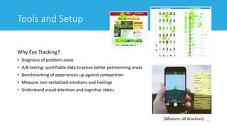 Tools and Setup
Why Eye Tracking?
• Diagnosis of problem areas
• A/B testing: quntifiable data to prove better permorming areas
• Benchmarking of experiences up against competition
• Measure non-verbalized emotions and Feelings
• Understand visual attention and cognitive states
23
[iMotions UX Brochure]
 