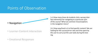 Points of Observation
• Navigation
• Learner-Content Interaction
• Emotional Responses
25
( a ) How many times do students click a wrong inter-
face element(s) for navigating to a particular part
of the course? What are common misconceptions
in the navigation menu?
( b ) How easy/hard is it to find specific content? We are
looking for the success/error rate and time spent by
the user to carry out the user tasks during the test-
ing.
 