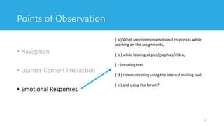 Points of Observation
• Navigation
• Learner-Content Interaction
• Emotional Responses
29
( a ) What are common emotional responses while
working on the assignments,
( b ) while looking at pics/graphics/video,
( c ) reading text,
( d ) communicating using the internal mailing tool,
( e ) and using the forum?
 
