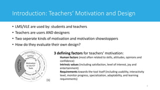 Introduction: Teachers‘ Motivation and Design
• LMS/VLE are used by: students and teachers
• Teachers are users AND designers
• Two seperate kinds of motivation and motivation showstoppers
• How do they evaluate their own design?
3
3 defining factors for teachers‘ motivation:
Human factors (most often related to skills, attitudes, opinions and
confidence)
Intrinsic values (including satisfaction, level of interest, joy and
entertainment)
Requirements towards the tool itself (including usability, interactivity
level, monitor progress, specialization, adaptability, and learning
requirements)[1]
 