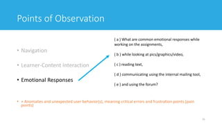 Points of Observation
• Navigation
• Learner-Content Interaction
• Emotional Responses
• + Anomalies and unexpected user behavior(s), meaning critical errors and frustration points (pain
points)
31
( a ) What are common emotional responses while
working on the assignments,
( b ) while looking at pics/graphics/video,
( c ) reading text,
( d ) communicating using the internal mailing tool,
( e ) and using the forum?
 