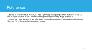 References
[1] Schulz, R., Isabwe, G. M., & Reichert, F. (2015, September). Investigating teachers’ motivation to use ICT
tools in higher education. In 2015 Internet Technologies and Applications (ITA) (pp. 62-67). IEEE.
[2] Schulz, R. P. (2017). Listening to Teachers’ Needs: Human-centred Design for Mobile Technology in Higher
Education. Doctoral dissertations at University of Agder.
43
 