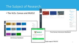 The Subject of Research:
• The VLEs: Canvas and MUELE
8
UiA Canvas Dashbord
Free Canvas Instructure Dashbord
Login page of MUELE
 