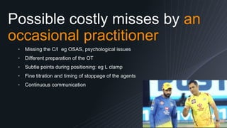 Possible costly misses by an
occasional practitioner
13
╺ Missing the C/I eg OSAS, psychological issues
╺ Different preparation of the OT
╺ Subtle points during positioning: eg L clamp
╺ Fine titration and timing of stoppage of the agents
╺ Continuous communication
 