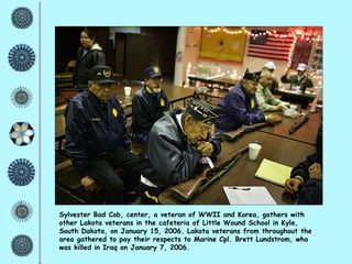 Sylvester Bad Cob, center, a veteran of WWII and Korea, gathers with other Lakota veterans in the cafeteria of Little Wound School in Kyle, South Dakota, on January 15, 2006. Lakota veterans from throughout the area gathered to pay their respects to Marine Cpl. Brett Lundstrom, who was killed in Iraq on January 7, 2006. 